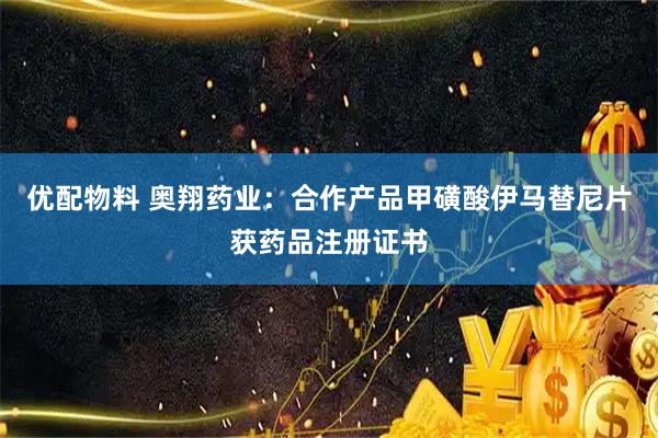 优配物料 奥翔药业：合作产品甲磺酸伊马替尼片获药品注册证书