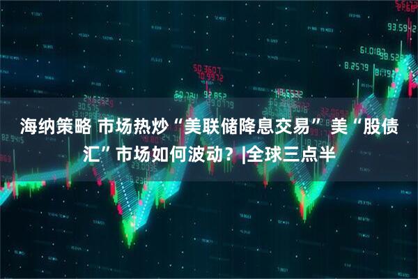 海纳策略 市场热炒“美联储降息交易” 美“股债汇”市场如何波动？|全球三点半