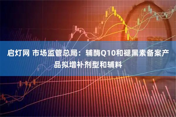 启灯网 市场监管总局：辅酶Q10和褪黑素备案产品拟增补剂型和辅料
