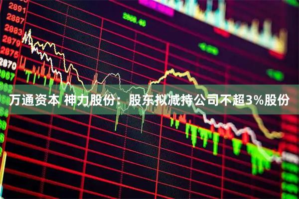 万通资本 神力股份：股东拟减持公司不超3%股份