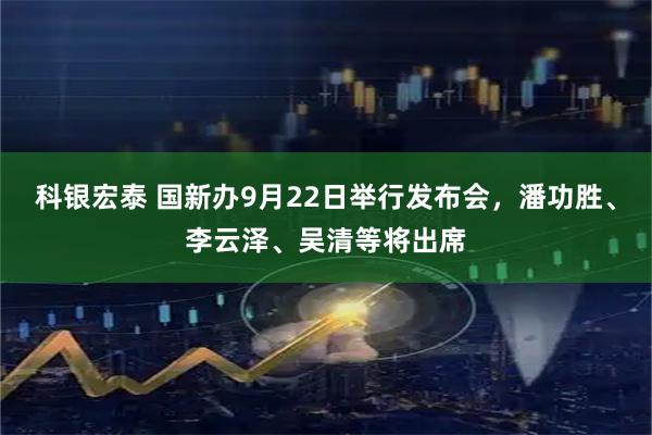 科银宏泰 国新办9月22日举行发布会，潘功胜、李云泽、吴清等将出席