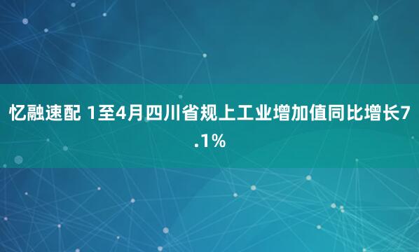 忆融速配 1至4月四川省规上工业增加值同比增长7.1%