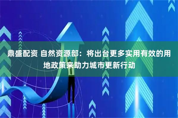 鼎盛配资 自然资源部：将出台更多实用有效的用地政策来助力城市更新行动