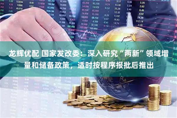 龙辉优配 国家发改委：深入研究“两新”领域增量和储备政策，适时按程序报批后推出