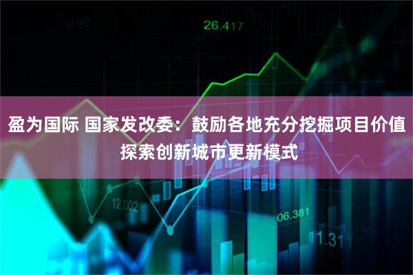 盈为国际 国家发改委：鼓励各地充分挖掘项目价值 探索创新城市更新模式