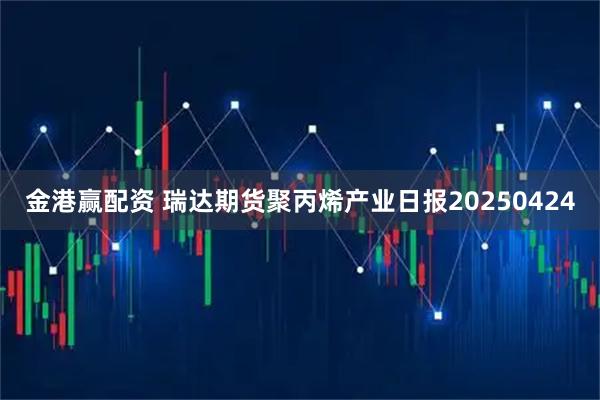 金港赢配资 瑞达期货聚丙烯产业日报20250424