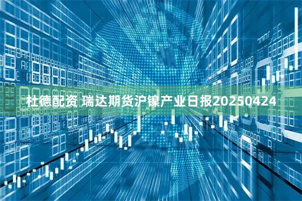 杜德配资 瑞达期货沪镍产业日报20250424
