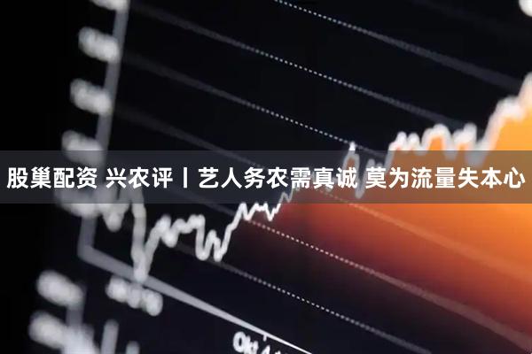 股巢配资 兴农评丨艺人务农需真诚 莫为流量失本心